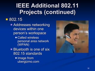 IEEE Additional 802.11 Projects (continued) 802.15 Addresses networking devices within one person’s workspace Called wireless personal area network (WPAN) Bluetooth is one of six 802.15 standards Image from ubergizmo.com 