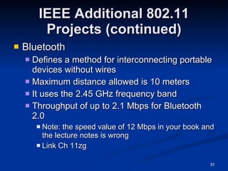 IEEE Additional 802.11 Projects (continued) Bluetooth Defines a method for interconnecting portable devices without wires Maximum distance allowed is 10 meters It uses the 2.45 GHz frequency band Throughput of up to 2.1 Mbps for Bluetooth 2.0 Note: the speed value of 12 Mbps in your book and the lecture notes is wrong Link Ch 11zg 