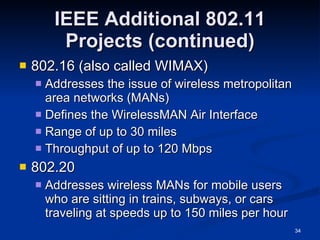 IEEE Additional 802.11 Projects (continued) 802.16 (also called WIMAX) Addresses the issue of wireless metropolitan area networks (MANs) Defines the WirelessMAN Air Interface Range of up to 30 miles Throughput of up to 120 Mbps 802.20 Addresses wireless MANs for mobile users who are sitting in trains, subways, or cars traveling at speeds up to 150 miles per hour 