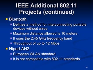 IEEE Additional 802.11 Projects (continued) Bluetooth Defines a method for interconnecting portable devices without wires Maximum distance allowed is 10 meters It uses the 2.45 GHz frequency band Throughput of up to 12 Mbps HiperLAN2 European WLAN standard It is not compatible with 802.11 standards 