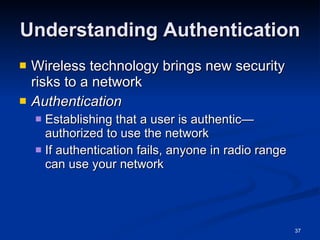 Understanding Authentication Wireless technology brings new security risks to a network Authentication Establishing that a user is authentic—authorized to use the network If authentication fails, anyone in radio range can use your network 