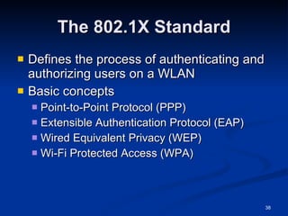 The 802.1X Standard Defines the process of authenticating and authorizing users on a WLAN Basic concepts Point-to-Point Protocol (PPP) Extensible Authentication Protocol (EAP) Wired Equivalent Privacy (WEP) Wi-Fi Protected Access (WPA) 