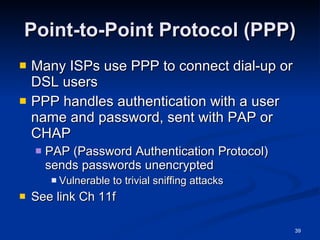 Point-to-Point Protocol (PPP) Many ISPs use PPP to connect dial-up or DSL users PPP handles authentication with a user name and password, sent with PAP or CHAP PAP (Password Authentication Protocol) sends passwords unencrypted Vulnerable to trivial sniffing attacks See link Ch 11f 