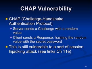 CHAP Vulnerability CHAP (Challenge-Handshake Authentication Protocol) Server sends a Challenge with a random value Client sends a Response, hashing the random value with the secret password This is still vulnerable to a sort of session hijacking attack (see links Ch 11e) 