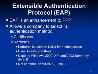 Extensible Authentication Protocol (EAP) EAP is an enhancement to PPP Allows a company to select its authentication method Certificates Kerberos Kerberos is used on LANs for authentication Uses Tickets and Keys Used by Windows 2000, XP, and 2003 Server by default Not common on WLANS (I think) 