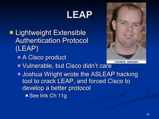 LEAP Lightweight Extensible  Authentication Protocol  (LEAP) A Cisco product Vulnerable, but Cisco didn’t care Joshua Wright wrote the ASLEAP hacking tool to crack LEAP, and forced Cisco to develop a better protocol See link Ch 11g 