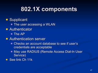 802.1X components Supplicant The user accessing a WLAN Authenticator The AP Authentication server Checks an account database to see if user’s credentials are acceptable May use RADIUS (Remote Access Dial-In User Service) See link Ch 11k 