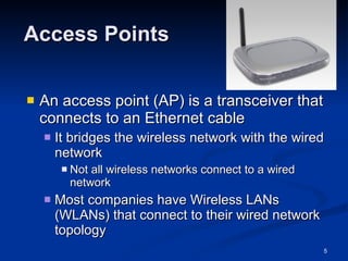Access Points An access point (AP) is a transceiver that connects to an Ethernet cable It bridges the wireless network with the wired network Not all wireless networks connect to a wired network Most companies have Wireless LANs (WLANs) that connect to their wired network topology 