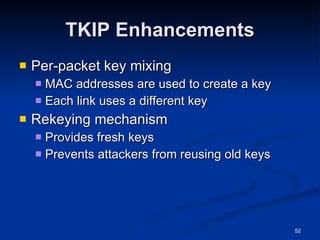 TKIP Enhancements Per-packet key mixing MAC addresses are used to create a key Each link uses a different key Rekeying mechanism Provides fresh keys Prevents attackers from reusing old keys 