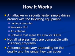 How It Works An attacker or security tester simply drives around with the following equipment Laptop computer Wireless NIC An antenna Software that scans the area for SSIDs Not all wireless NICs are compatible with scanning programs Antenna prices vary depending on the quality and the range they can cover 