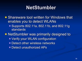NetStumbler Shareware tool written for Windows that enables you to detect WLANs  Supports 802.11a, 802.11b, and 802.11g standards NetStumbler was primarily designed to Verify your WLAN configuration Detect other wireless networks Detect unauthorized APs 