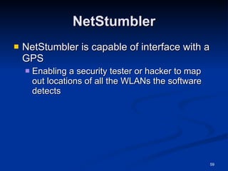NetStumbler NetStumbler is capable of interface with a GPS Enabling a security tester or hacker to map out locations of all the WLANs the software detects 