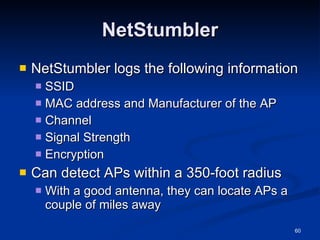 NetStumbler NetStumbler logs the following information SSID MAC address and Manufacturer of the AP Channel Signal Strength Encryption Can detect APs within a 350-foot radius With a good antenna, they can locate APs a couple of miles away 