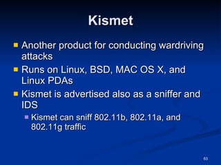 Kismet Another product for conducting wardriving attacks Runs on Linux, BSD, MAC OS X, and Linux PDAs Kismet is advertised also as a sniffer and IDS Kismet can sniff 802.11b, 802.11a, and 802.11g traffic 
