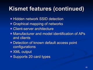 Kismet features (continued) Hidden network SSID detection Graphical mapping of networks Client-server architecture Manufacturer and model identification of APs and clients Detection of known default access point configurations XML output Supports 20 card types 