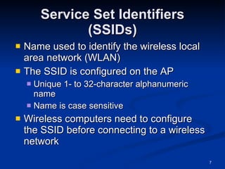 Service Set Identifiers (SSIDs) Name used to identify the wireless local area network (WLAN) The SSID is configured on the AP Unique 1- to 32-character alphanumeric name Name is case sensitive Wireless computers need to configure the SSID before connecting to a wireless network 