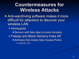 Countermeasures for Wireless Attacks Anti-wardriving software makes it more difficult for attackers to discover your wireless LAN Honeypots Servers with fake data to snare intruders Fakeap and Black Alchemy Fake AP Software that makes fake Access Points Link Ch 11s 
