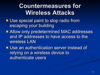 Countermeasures for Wireless Attacks Use special paint to stop radio from escaping your building Allow only predetermined MAC addresses and IP addresses to have access to the wireless LAN Use an authentication server instead of relying on a wireless device to authenticate users 