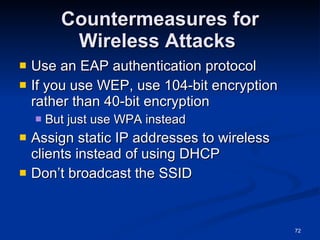 Countermeasures for Wireless Attacks  Use an EAP authentication protocol If you use WEP, use 104-bit encryption rather than 40-bit encryption But just use WPA instead Assign static IP addresses to wireless clients instead of using DHCP Don’t broadcast the SSID 