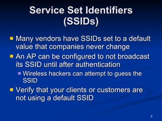 Service Set Identifiers (SSIDs) Many vendors have SSIDs set to a default value that companies never change An AP can be configured to not broadcast its SSID until after authentication Wireless hackers can attempt to guess the SSID Verify that your clients or customers are not using a default SSID 