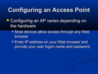 11
Configuring an Access PointConfiguring an Access Point
 Configuring an AP varies depending onConfiguring an AP varies depending on
the hardwarethe hardware
 Most devices allow access through any WebMost devices allow access through any Web
browserbrowser
 Enter IP address on your Web browser andEnter IP address on your Web browser and
provide your user logon name and passwordprovide your user logon name and password
 