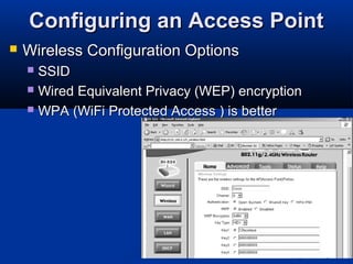 14
Configuring an Access PointConfiguring an Access Point
 Wireless Configuration OptionsWireless Configuration Options
 SSIDSSID
 Wired Equivalent Privacy (WEP) encryptionWired Equivalent Privacy (WEP) encryption
 WPA (WiFi Protected Access ) is betterWPA (WiFi Protected Access ) is better
 