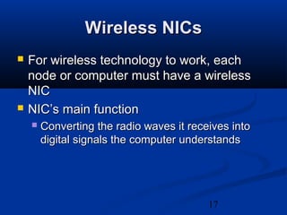 17
Wireless NICsWireless NICs
 For wireless technology to work, eachFor wireless technology to work, each
node or computer must have a wirelessnode or computer must have a wireless
NICNIC
 NIC’s main functionNIC’s main function
 Converting the radio waves it receives intoConverting the radio waves it receives into
digital signals the computer understandsdigital signals the computer understands
 