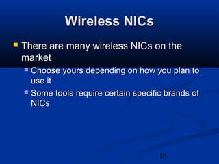 18
Wireless NICsWireless NICs
 There are many wireless NICs on theThere are many wireless NICs on the
marketmarket
 Choose yours depending on how you plan toChoose yours depending on how you plan to
use ituse it
 Some tools require certain specific brands ofSome tools require certain specific brands of
NICsNICs
 