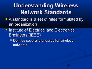 19
Understanding WirelessUnderstanding Wireless
Network StandardsNetwork Standards
 A standard is a set of rules formulated byA standard is a set of rules formulated by
an organizationan organization
 Institute of Electrical and ElectronicsInstitute of Electrical and Electronics
Engineers (IEEE)Engineers (IEEE)
 Defines several standards for wirelessDefines several standards for wireless
networksnetworks
 
