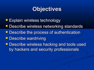 2
ObjectivesObjectives
 Explain wireless technologyExplain wireless technology
 Describe wireless networking standardsDescribe wireless networking standards
 Describe the process of authenticationDescribe the process of authentication
 Describe wardrivingDescribe wardriving
 Describe wireless hacking and tools usedDescribe wireless hacking and tools used
by hackers and security professionalsby hackers and security professionals
 