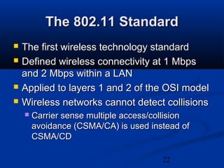 22
The 802.11 StandardThe 802.11 Standard
 The first wireless technology standardThe first wireless technology standard
 Defined wireless connectivity at 1 MbpsDefined wireless connectivity at 1 Mbps
and 2 Mbps within a LANand 2 Mbps within a LAN
 Applied to layers 1 and 2 of the OSI modelApplied to layers 1 and 2 of the OSI model
 Wireless networks cannot detect collisionsWireless networks cannot detect collisions
 Carrier sense multiple access/collisionCarrier sense multiple access/collision
avoidance (CSMA/CA) is used instead ofavoidance (CSMA/CA) is used instead of
CSMA/CDCSMA/CD
 