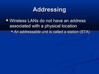 23
AddressingAddressing
 Wireless LANs do not have an addressWireless LANs do not have an address
associated with a physical locationassociated with a physical location
 An addressable unit is called a station (STA)An addressable unit is called a station (STA)
 