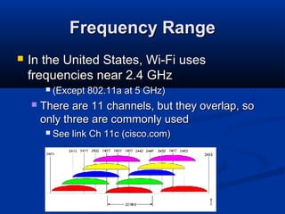 26
Frequency RangeFrequency Range
 In the United States, Wi-Fi usesIn the United States, Wi-Fi uses
frequencies near 2.4 GHzfrequencies near 2.4 GHz
 (Except 802.11a at 5 GHz)(Except 802.11a at 5 GHz)
 There are 11 channels, but they overlap, soThere are 11 channels, but they overlap, so
only three are commonly usedonly three are commonly used
 See link Ch 11c (cisco.com)See link Ch 11c (cisco.com)
 