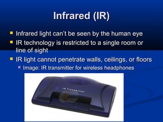 27
Infrared (IR)Infrared (IR)
 Infrared light can’t be seen by the human eyeInfrared light can’t be seen by the human eye
 IR technology is restricted to a single room orIR technology is restricted to a single room or
line of sightline of sight
 IR light cannot penetrate walls, ceilings, or floorsIR light cannot penetrate walls, ceilings, or floors
 Image: IR transmitter for wireless headphonesImage: IR transmitter for wireless headphones
 