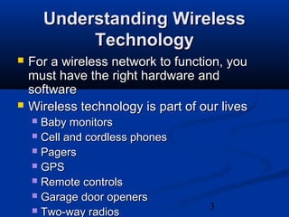 3
Understanding WirelessUnderstanding Wireless
TechnologyTechnology
 For a wireless network to function, youFor a wireless network to function, you
must have the right hardware andmust have the right hardware and
softwaresoftware
 Wireless technology is part of our livesWireless technology is part of our lives
 Baby monitorsBaby monitors
 Cell and cordless phonesCell and cordless phones
 PagersPagers
 GPSGPS
 Remote controlsRemote controls
 Garage door openersGarage door openers
 Two-way radiosTwo-way radios
 