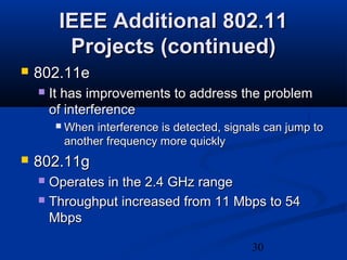 30
IEEE Additional 802.11IEEE Additional 802.11
Projects (continued)Projects (continued)
 802.11e802.11e
 It has improvements to address the problemIt has improvements to address the problem
of interferenceof interference
 When interference is detected, signals can jump toWhen interference is detected, signals can jump to
another frequency more quicklyanother frequency more quickly
 802.11g802.11g
 Operates in the 2.4 GHz rangeOperates in the 2.4 GHz range
 Throughput increased from 11 Mbps to 54Throughput increased from 11 Mbps to 54
MbpsMbps
 