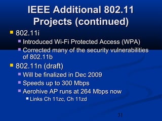 31
IEEE Additional 802.11IEEE Additional 802.11
Projects (continued)Projects (continued)
 802.11i802.11i
 Introduced Wi-Fi Protected Access (WPA)Introduced Wi-Fi Protected Access (WPA)
 Corrected many of the security vulnerabilitiesCorrected many of the security vulnerabilities
of 802.11bof 802.11b
 802.11n (draft)802.11n (draft)
 Will be finalized in Dec 2009Will be finalized in Dec 2009
 Speeds up to 300 MbpsSpeeds up to 300 Mbps
 Aerohive AP runs at 264 Mbps nowAerohive AP runs at 264 Mbps now
 Links Ch 11zc, Ch 11zdLinks Ch 11zc, Ch 11zd
 
