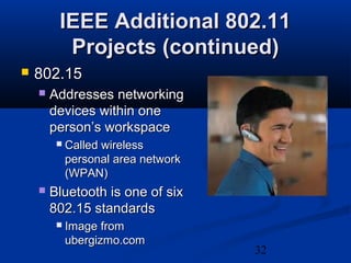 32
IEEE Additional 802.11IEEE Additional 802.11
Projects (continued)Projects (continued)
 802.15802.15
 Addresses networkingAddresses networking
devices within onedevices within one
person’s workspaceperson’s workspace
 Called wirelessCalled wireless
personal area networkpersonal area network
(WPAN)(WPAN)
 Bluetooth is one of sixBluetooth is one of six
802.15 standards802.15 standards
 Image fromImage from
ubergizmo.comubergizmo.com
 