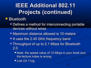 33
IEEE Additional 802.11IEEE Additional 802.11
Projects (continued)Projects (continued)
 BluetoothBluetooth
 Defines a method for interconnecting portableDefines a method for interconnecting portable
devices without wiresdevices without wires
 Maximum distance allowed is 10 metersMaximum distance allowed is 10 meters
 It uses the 2.45 GHz frequency bandIt uses the 2.45 GHz frequency band
 Throughput of up to 2.1 Mbps for BluetoothThroughput of up to 2.1 Mbps for Bluetooth
2.02.0
 Note: the speed value of 12 Mbps in your book andNote: the speed value of 12 Mbps in your book and
the lecture notes is wrongthe lecture notes is wrong
 Link Ch 11zgLink Ch 11zg
 