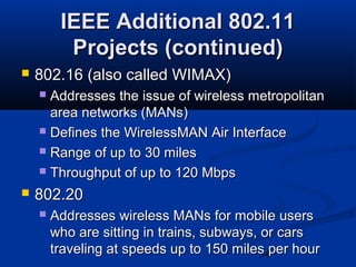 34
IEEE Additional 802.11IEEE Additional 802.11
Projects (continued)Projects (continued)
 802.16 (also called WIMAX)802.16 (also called WIMAX)
 Addresses the issue of wireless metropolitanAddresses the issue of wireless metropolitan
area networks (MANs)area networks (MANs)
 Defines the WirelessMAN Air InterfaceDefines the WirelessMAN Air Interface
 Range of up to 30 milesRange of up to 30 miles
 Throughput of up to 120 MbpsThroughput of up to 120 Mbps
 802.20802.20
 Addresses wireless MANs for mobile usersAddresses wireless MANs for mobile users
who are sitting in trains, subways, or carswho are sitting in trains, subways, or cars
traveling at speeds up to 150 miles per hourtraveling at speeds up to 150 miles per hour
 