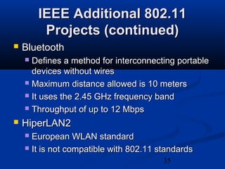 35
IEEE Additional 802.11IEEE Additional 802.11
Projects (continued)Projects (continued)
 BluetoothBluetooth
 Defines a method for interconnecting portableDefines a method for interconnecting portable
devices without wiresdevices without wires
 Maximum distance allowed is 10 metersMaximum distance allowed is 10 meters
 It uses the 2.45 GHz frequency bandIt uses the 2.45 GHz frequency band
 Throughput of up to 12 MbpsThroughput of up to 12 Mbps
 HiperLAN2HiperLAN2
 European WLAN standardEuropean WLAN standard
 It is not compatible with 802.11 standardsIt is not compatible with 802.11 standards
 