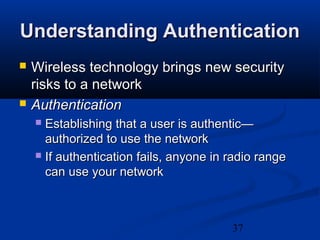 37
Understanding AuthenticationUnderstanding Authentication
 Wireless technology brings new securityWireless technology brings new security
risks to a networkrisks to a network
 AuthenticationAuthentication
 Establishing that a user is authentic—Establishing that a user is authentic—
authorized to use the networkauthorized to use the network
 If authentication fails, anyone in radio rangeIf authentication fails, anyone in radio range
can use your networkcan use your network
 