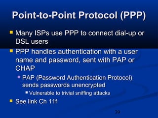 39
Point-to-Point Protocol (PPP)Point-to-Point Protocol (PPP)
 Many ISPs use PPP to connect dial-up orMany ISPs use PPP to connect dial-up or
DSL usersDSL users
 PPP handles authentication with a userPPP handles authentication with a user
name and password, sent with PAP orname and password, sent with PAP or
CHAPCHAP
 PAP (Password Authentication Protocol)PAP (Password Authentication Protocol)
sends passwords unencryptedsends passwords unencrypted
 Vulnerable to trivial sniffing attacksVulnerable to trivial sniffing attacks
 See link Ch 11fSee link Ch 11f
 