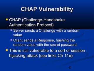 40
CHAP VulnerabilityCHAP Vulnerability
 CHAP (Challenge-HandshakeCHAP (Challenge-Handshake
Authentication Protocol)Authentication Protocol)
 Server sends a Challenge with a randomServer sends a Challenge with a random
valuevalue
 Client sends a Response, hashing theClient sends a Response, hashing the
random value with the secret passwordrandom value with the secret password
 This is still vulnerable to a sort of sessionThis is still vulnerable to a sort of session
hijacking attack (see links Ch 11e)hijacking attack (see links Ch 11e)
 