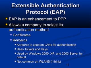 41
Extensible AuthenticationExtensible Authentication
Protocol (EAP)Protocol (EAP)
 EAP is an enhancement to PPPEAP is an enhancement to PPP
 Allows a company to select itsAllows a company to select its
authentication methodauthentication method
 CertificatesCertificates
 KerberosKerberos
 Kerberos is used on LANs for authenticationKerberos is used on LANs for authentication
 Uses Tickets and KeysUses Tickets and Keys
 Used by Windows 2000, XP, and 2003 Server byUsed by Windows 2000, XP, and 2003 Server by
defaultdefault
 Not common on WLANS (I think)Not common on WLANS (I think)
 