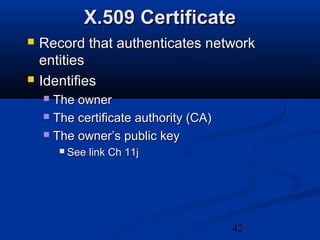 42
X.509 CertificateX.509 Certificate
 Record that authenticates networkRecord that authenticates network
entitiesentities
 IdentifiesIdentifies
 The ownerThe owner
 The certificate authority (CA)The certificate authority (CA)
 The owner’s public keyThe owner’s public key
 See link Ch 11jSee link Ch 11j
 