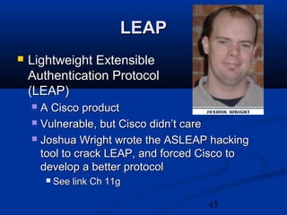 45
LEAPLEAP
 Lightweight ExtensibleLightweight Extensible
Authentication ProtocolAuthentication Protocol
(LEAP)(LEAP)
 A Cisco productA Cisco product
 Vulnerable, but Cisco didn’t careVulnerable, but Cisco didn’t care
 Joshua Wright wrote the ASLEAP hackingJoshua Wright wrote the ASLEAP hacking
tool to crack LEAP, and forced Cisco totool to crack LEAP, and forced Cisco to
develop a better protocoldevelop a better protocol
 See link Ch 11gSee link Ch 11g
 
