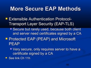 46
More Secure EAP MethodsMore Secure EAP Methods
 Extensible Authentication Protocol-Extensible Authentication Protocol-
Transport Layer Security (EAP-TLS)Transport Layer Security (EAP-TLS)
 Secure but rarely used, because both clientSecure but rarely used, because both client
and server need certificates signed by a CAand server need certificates signed by a CA
 Protected EAP (PEAP) and MicrosoftProtected EAP (PEAP) and Microsoft
PEAPPEAP
 Very secure, only requires server to have aVery secure, only requires server to have a
certificate signed by a CAcertificate signed by a CA
 See link Ch 11hSee link Ch 11h
 