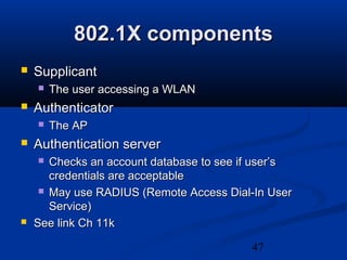 47
802.1X components802.1X components
 SupplicantSupplicant
 The user accessing a WLANThe user accessing a WLAN
 AuthenticatorAuthenticator
 The APThe AP
 Authentication serverAuthentication server
 Checks an account database to see if user’sChecks an account database to see if user’s
credentials are acceptablecredentials are acceptable
 May use RADIUS (Remote Access Dial-In UserMay use RADIUS (Remote Access Dial-In User
Service)Service)
 See link Ch 11kSee link Ch 11k
 