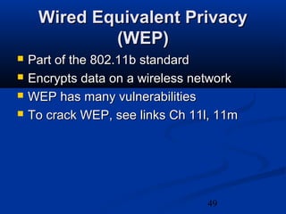 49
Wired Equivalent PrivacyWired Equivalent Privacy
(WEP)(WEP)
 Part of the 802.11b standardPart of the 802.11b standard
 Encrypts data on a wireless networkEncrypts data on a wireless network
 WEP has many vulnerabilitiesWEP has many vulnerabilities
 To crack WEP, see links Ch 11l, 11mTo crack WEP, see links Ch 11l, 11m
 